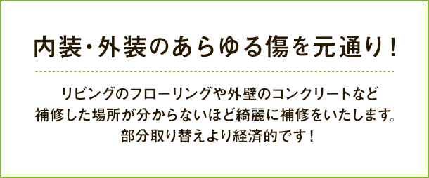 内装・外装のあらゆる傷を元通り！リビングのフローリングや外壁のコンクリートなど
補修した場所が分からないほど綺麗に補修をいたします。
部分取り替えより経済的です！